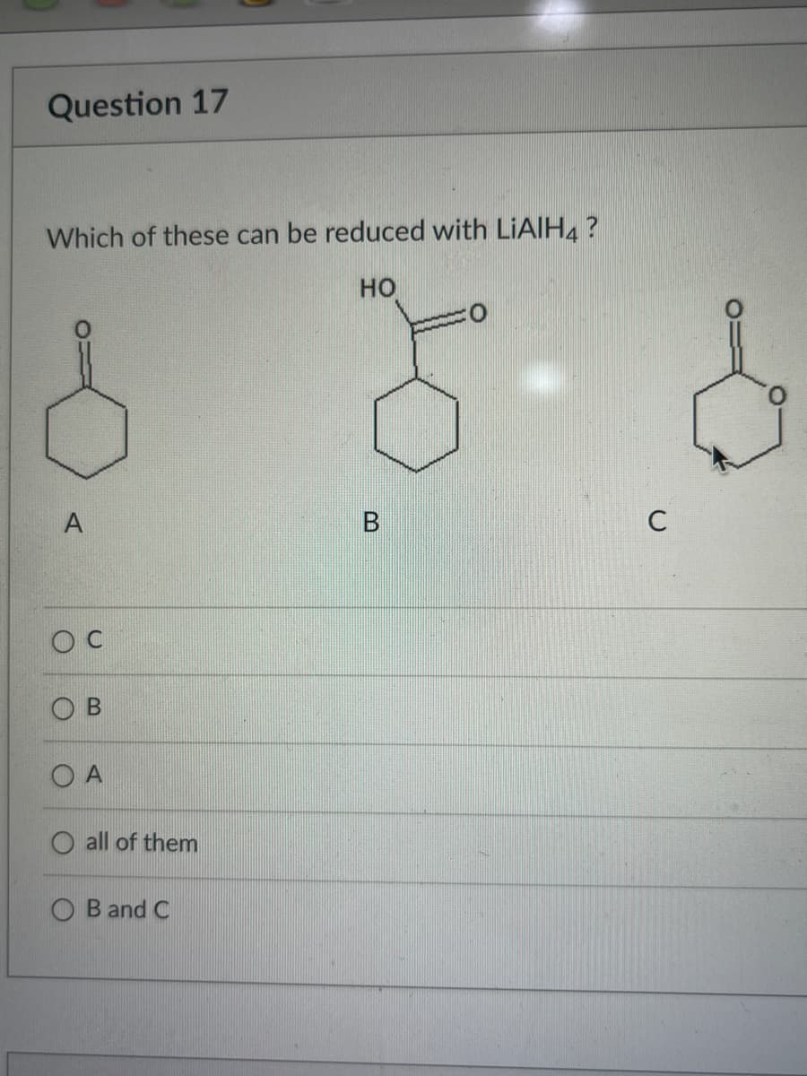 Question 17
Which of these can be reduced with LiAlH4 ?
HO
A
A
all of them
B and C
5-6
B
C