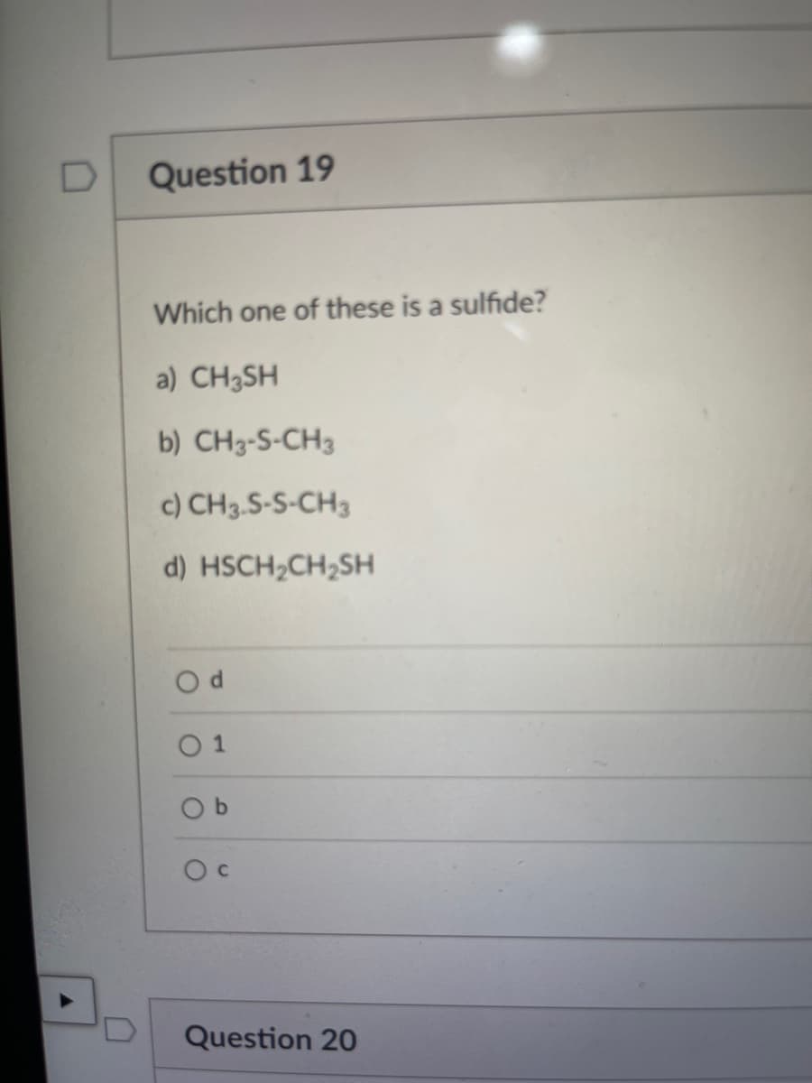D
A
Question 19
Which one of these is a sulfide?
a) CH3SH
b) CH3-S-CH3
c) CH 3-S-S-CH3
d) HSCH₂CH₂SH
Od
01
Ob
Oc
Question 20