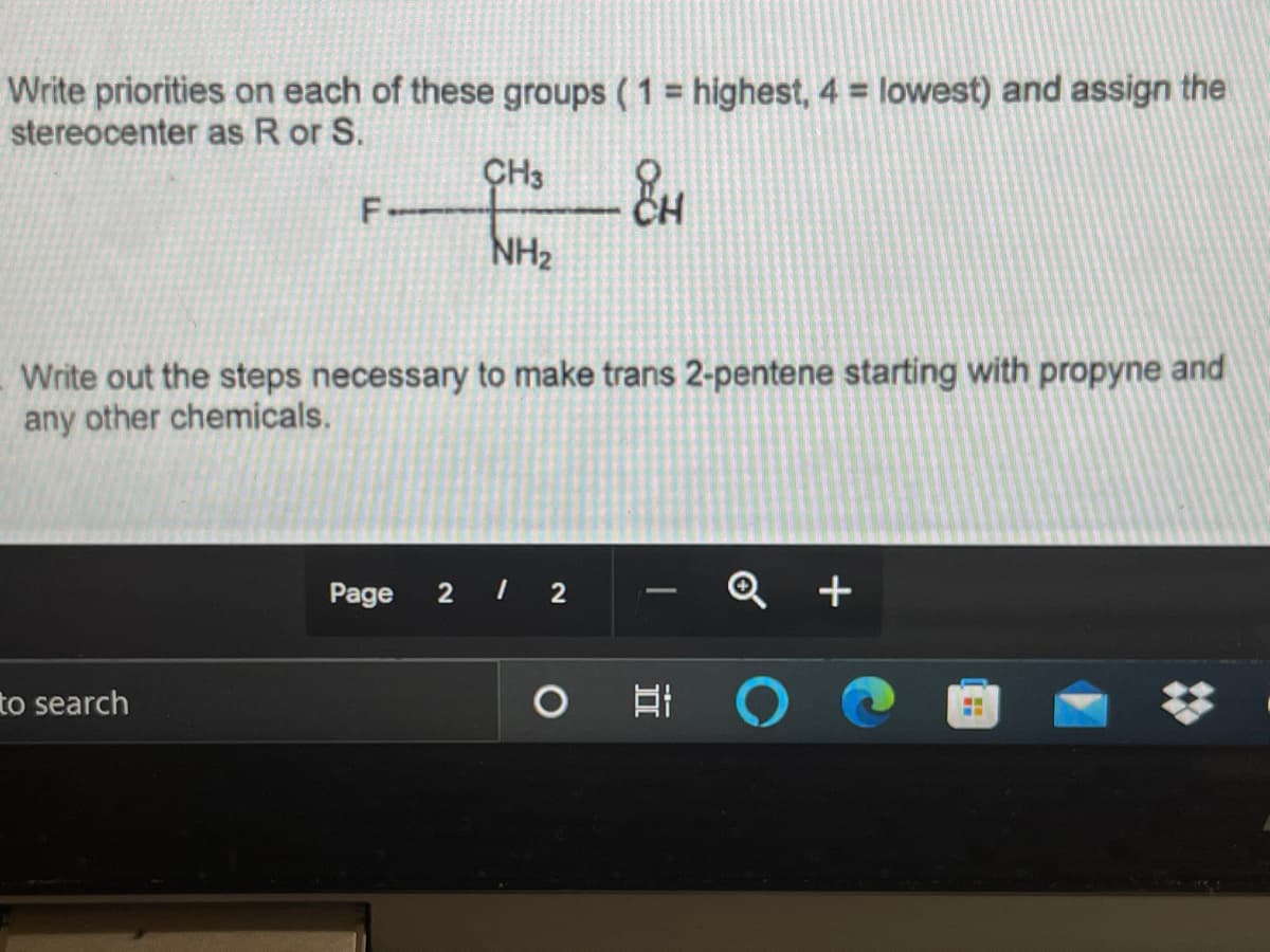 Write priorities on each of these groups ( 1 = highest, 4 = lowest) and assign the
stereocenter as R or S.
%3D
ÇH3
F.
NH2
Write out the steps necessary to make trans 2-pentene starting with propyne and
any other chemicals.
Page
2 2
Q +
-
to search
