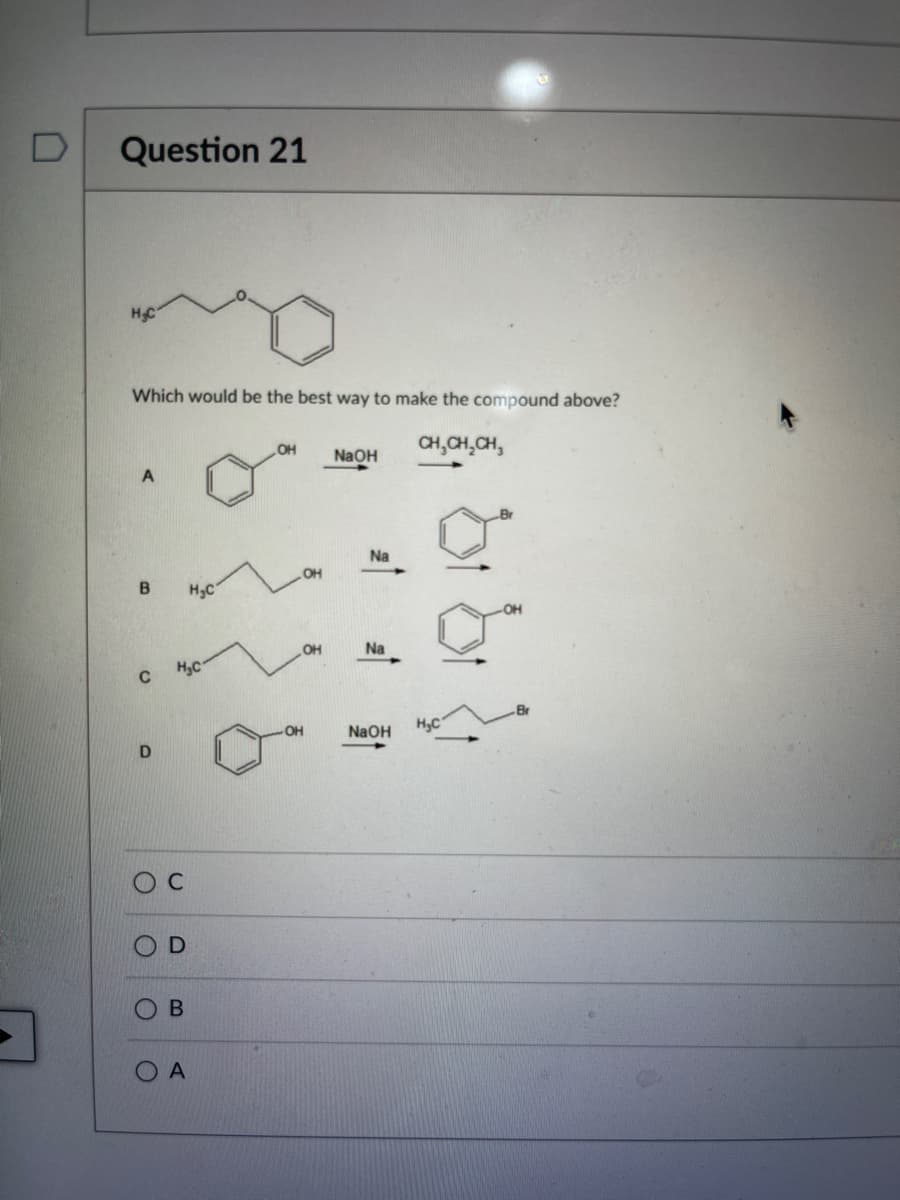 D
Question 21
H₂C
Which would be the best way to make the compound above?
CH₂CH₂CH₂
B
с
D
O
D
O
H₂C
B
H₂C
A
OH
OH
OH
NaOH
Na
Na
NaOH
H₂C