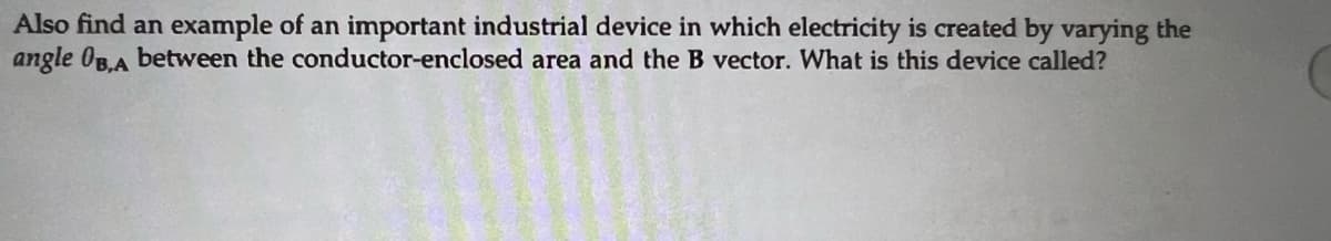 Also find an example of an important industrial device in which electricity is created by varying the
angle OB,A between the conductor-enclosed area and the B vector. What is this device called?
