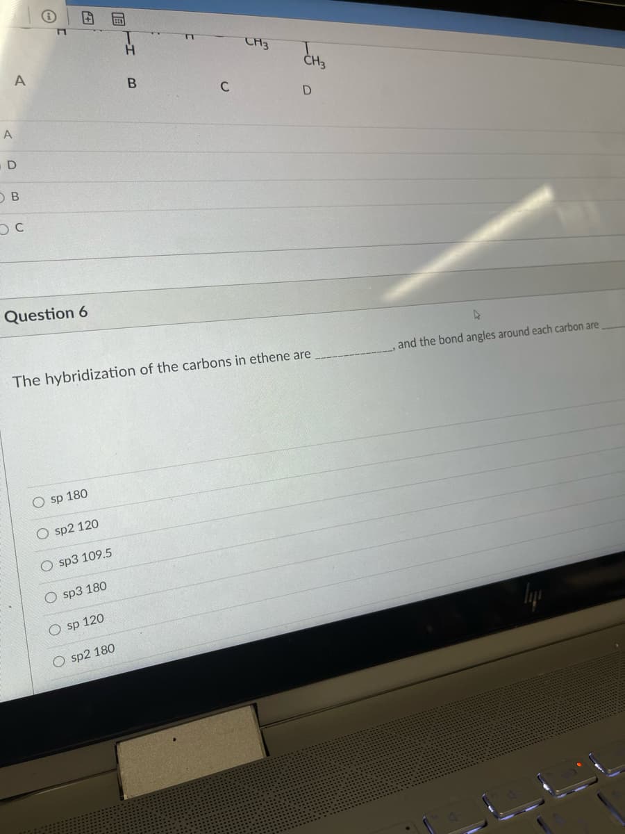 TA3
C
D
Question 6
The hybridization of the carbons in ethene are
and the bond angles around each carbon are
sp 180
O sp2 120
sp3 109.5
sp3 180
O sp 120
O sp2 180
