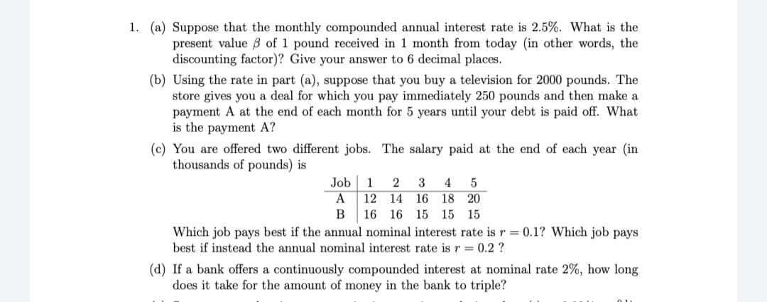 1. (a) Suppose that the monthly compounded annual interest rate is 2.5%. What is the
present value B of 1 pound received in 1 month from today (in other words, the
discounting factor)? Give your answer to 6 decimal places.
(b) Using the rate in part (a), suppose that you buy a television for 2000 pounds. The
store gives you a deal for which you pay immediately 250 pounds and then make a
payment A at the end of each month for 5 years until your debt is paid off. What
is the payment A?
(c) You are offered two different jobs. The salary paid at the end of each year (in
thousands of pounds) is
Job
1
2
4
A
12 14
16
18
20
В
16 16 15
15
15
Which job pays best if the annual nominal interest rate is r = 0.1? Which job pays
best if instead the annual nominal interest rate is r = 0.2 ?
(d) If a bank offers a continuously compounded interest at nominal rate 2%, how long
does it take for the amount of money in the bank to triple?
