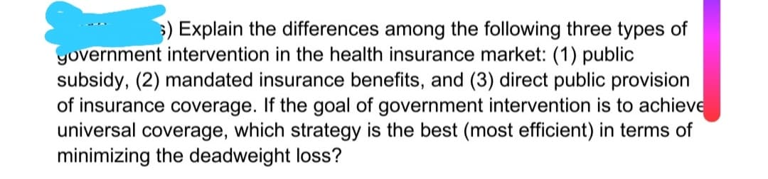 ) Explain the differences among the following three types of
yovernment intervention in the health insurance market: (1) public
subsidy, (2) mandated insurance benefits, and (3) direct public provision
of insurance coverage. If the goal of government intervention is to achieve
universal coverage, which strategy is the best (most efficient) in terms of
minimizing the deadweight loss?
