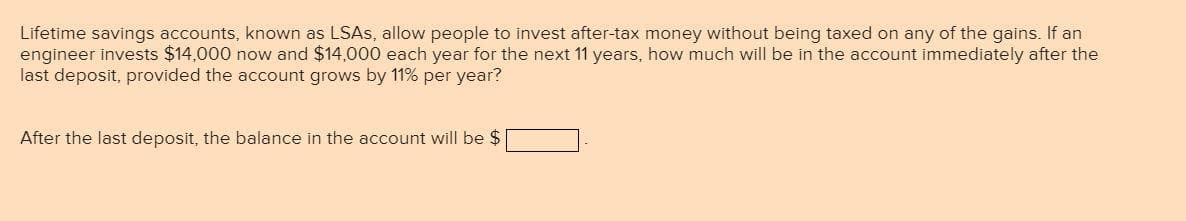 Lifetime savings accounts, known as LSAS, allow people to invest after-tax money without being taxed on any of the gains. If an
engineer invests $14,000 now and $14,000 each year for the next 11 years, how much will be in the account immediately after the
last deposit, provided the account grows by 11% per year?
After the last deposit, the balance in the account will be $
