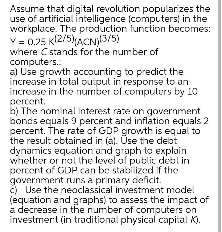 Assume that digital revolution popularizes the
use of artificial intelligence (computers) in the
workplace. The production function becomes:
Y = 0.25 K(2/5)(ACN)(3/5)
where C stands for the number of
computers.:
a) Use growth accounting to predict the
increase in total output in response to an
increase in the number of computers by 10
percent.
b) The nominal interest rate on government
bonds equals 9 percent and inflation equals
percent. The rate of GDP growth is equal to
the result obtained in (a). Use the debt
dynamics equation and graph to explain
whether or not the level of public debt in
percent of GDP can be stabilized if the
government runs a primary deficit.
c) Use the neoclassical investment model
(equation and graphs) to assess the impact of
a decrease in the number of computers on
investment (in traditional physical capital K).
