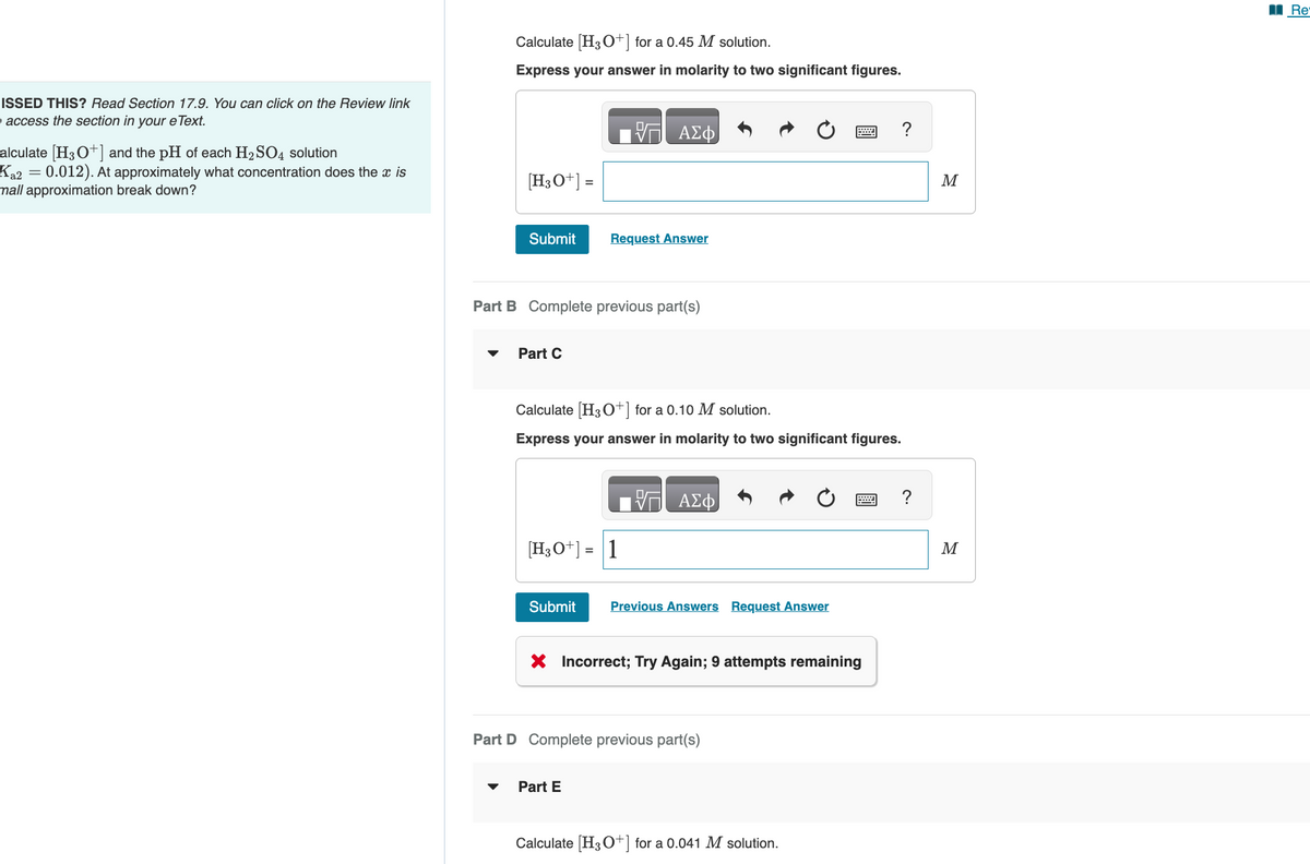 ISSED THIS? Read Section 17.9. You can click on the Review link
access the section in your eText.
alculate [H3O+] and the pH of each H2SO4 solution
Ka2 = 0.012). At approximately what concentration does the x is
mall approximation break down?
Calculate [H3O+] for a 0.45 M solution.
Express your answer in molarity to two significant figures.
[H3O+] =
ΜΕ ΑΣΦ
Submit
Request Answer
Part B Complete previous part(s)
Part C
Calculate [H3O+] for a 0.10 M solution.
Express your answer in molarity to two significant figures.
[H3O+] = 1
ΕΠΙ ΑΣΦ
Submit
Previous Answers Request Answer
× Incorrect; Try Again; 9 attempts remaining
Part D Complete previous part(s)
Part E
Calculate [H3O+] for a 0.041 M solution.
M
M
B
Re