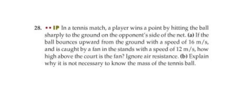 28. .• IP In a tennis match, a player wins a point by hitting the ball
sharply to the ground on the opponent's side of the net. (a) If the
ball bounces upward from the ground with a speed of 16 m/s,
and is caught by a fan in the stands with a speed of 12 m/s, how
high above the court is the fan? Ignore air resistance. (b) Explain
why it is not necessary to know the mass of the tennis ball.
