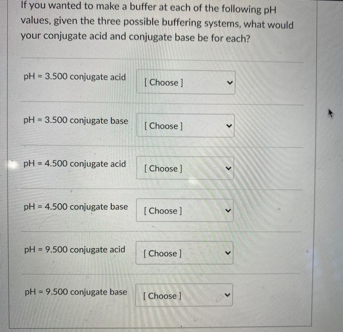 If you wanted to make a buffer at each of the following pH
values, given the three possible buffering systems, what would
your conjugate acid and conjugate base be for each?
pH = 3.500 conjugate acid
%3D
[ Choose]
pH = 3.500 conjugate base
%3D
[ Choose ]
pH = 4.500 conjugate acid
[Choose]
pH = 4.500 conjugate base
%3D
[ Choose]
pH = 9.500 conjugate acid
[ Choose ]
pH = 9.500 conjugate base
%3D
[Choose]
<>
<.
