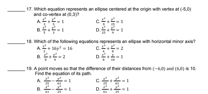 17. Which equation represents an ellipse centered at the origin with vertex at (-5,0)
and co-vertex at (0,3)?
A.+
3
= 1
5
C.
18. Which of the following equations represents an ellipse with horizontal minor axis?
A.+ 16y? = 16
C.+= 2
4
8
B. += 2
D.+2 = 1
8
8
10
19. A point moves so that the difference of their distances from (-6,0) and (6,0) is 10.
Find the equation of its path.
A. -* = 1
C.
25
= 1
61
25
61
y?
= 1
25
D.
61
= 1
25
61
I| ||
+ +

