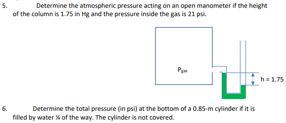 Determine the atmospheric pressure acting on an open manometer if the height
of the column is 1.75 in Hg and the pressure inside the gas is 21 psi.
Pgas
h = 1.75
6.
Determine the total pressure (in psi) at the bottom of a 0.85-m cylinder if it is
filled by water % of the way. The cylinder is not covered.
5.
