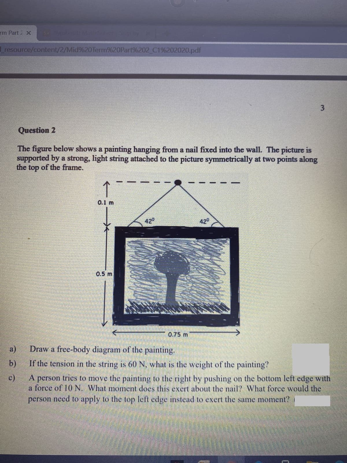 rm Part 2 x
resource/content/2/Mid%20Term%20Part%202 C1%202020.pdf
3
Question 2
The figure below shows a painting hanging from a nail fixed into the wall. The picture is
supported by a strong, light string attached to the picture symmetrically at two points along
the top of the frame.
0.1 m
42°
420
0.5 m
0.75 m
a)
Draw a free-body diagram of the painting.
b)
If the tension in the string is 60 N, what is the weight of the painting?
c)
tries to move the painting to the right by pushing on the bottom left edge with
person
a force of 10 N. What moment does this exert about the nail? What force would the
person need to apply to the top left edge instead to exert the same moment?
