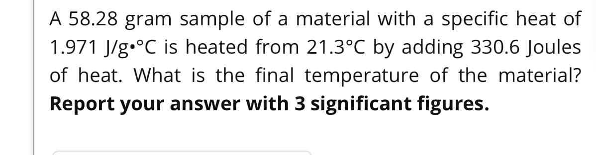 A 58.28 gram sample of a material with a specific heat of
1.971 J/g.°C is heated from 21.3°C by adding 330.6 Joules
of heat. What is the final temperature of the material?
Report your answer with 3 significant figures.
