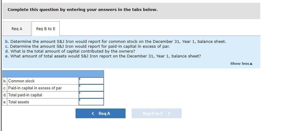 Complete this question by entering your answers in the tabs below.
Req A
Req B to E
b. Determine the amount S&J Iron would report for common stock on the December 31, Year 1, balance sheet.
c. Determine the amount S&J Iron would report for paid-in capital in excess of par.
d. What is the total amount of capital contributed by the owners?
e. What amount of total assets would S&J Iron report on the December 31, Year 1, balance sheet?
b. Common stock
c. Paid-in capital in excess of par
d. Total paid-in capital
e. Total assets
< Req A
Req B to E >
Show less
