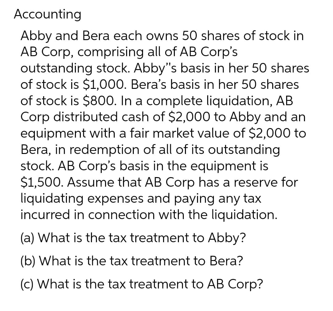 Accounting
Abby and Bera each owns 50 shares of stock in
AB Corp, comprising all of AB Corp's
outstanding stock. Abby's basis in her 50 shares
of stock is $1,000. Bera's basis in her 50 shares
of stock is $800. In a complete liquidation, AB
Corp distributed cash of $2,000 to Abby and an
equipment with a fair market value of $2,000 to
Bera, in redemption of all of its outstanding
stock. AB Corp's basis in the equipment is
$1,500. Assume that AB Corp has a reserve for
liquidating expenses and paying any tax
incurred in connection with the liquidation.
(a) What is the tax treatment to Abby?
(b) What is the tax treatment to Bera?
(c) What is the tax treatment to AB Corp?