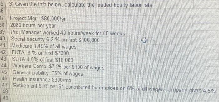 5
3) Given the info below, calculate the loaded hourly labor rate
6
7 Project Mgr $80,000/yr
38 2080 hours per year
39 Proj Manager worked 40 hours/week for 50 weeks
Social security 6,2 % on first $106,800
Medicare 1.45% of all wages
FUTA 8 % on first $7000
40
41
42
43
SUTA 4.5% of first $18,000
44 Workers Comp $7.25 per $100 of wages
General Liability 75% of wages
45
Health insurance $300/mo
Retirement $.75 per $1 contributed by emploee on 6% of all wages-company gives 4.5%
46
47
48
49
+