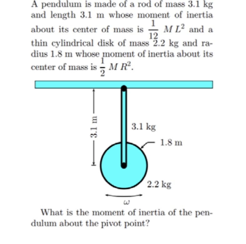 A pendulum is made of a rod of mass 3.1 kg
and length 3.1 m whose moment of inertia
1
M L² and a
12
about its center of mass is
thin cylindrical disk of mass 2.2 kg and ra-
dius 1.8 m whose moment of inertia about its
center of mass is - M R.
3.1 kg
1.8 m
2.2 kg
What is the moment of inertia of the pen-
dulum about the pivot point?
3.1 m
