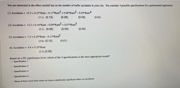 You are interested in the effect rainfall has on the number of traffic accidents in your city. You consider 4 possible specifications for a polynomial regression:
(1) Accidents = 15.2 +0.23°Rain - 0.11*Rain2 + 0.08 Rain3 -0.0s Rain
(7.1) (0.13)
(0.05)
(0.03)
(0.02)
(2) Accidents = 13.2 +0.14*Rain -0.09 Rain?+0.07 Rain3
(5.1) (0.05)
(0.03)
(0.04)
(3) Accidents= 75+0.24*Rain - 0.13 Rain2
(3.6) (0.12)
(0.07)
(4) Accidents = 94 +0.18°Rain
(2.3) (0.05)
Based on a 5% significance level, which of the 4 specifications is the most appropriate model?
O Specification1
O Specification 2
O Specification 3
O Specification 4
O None of them since Rain does not have a statistically significant effect on Accidents
