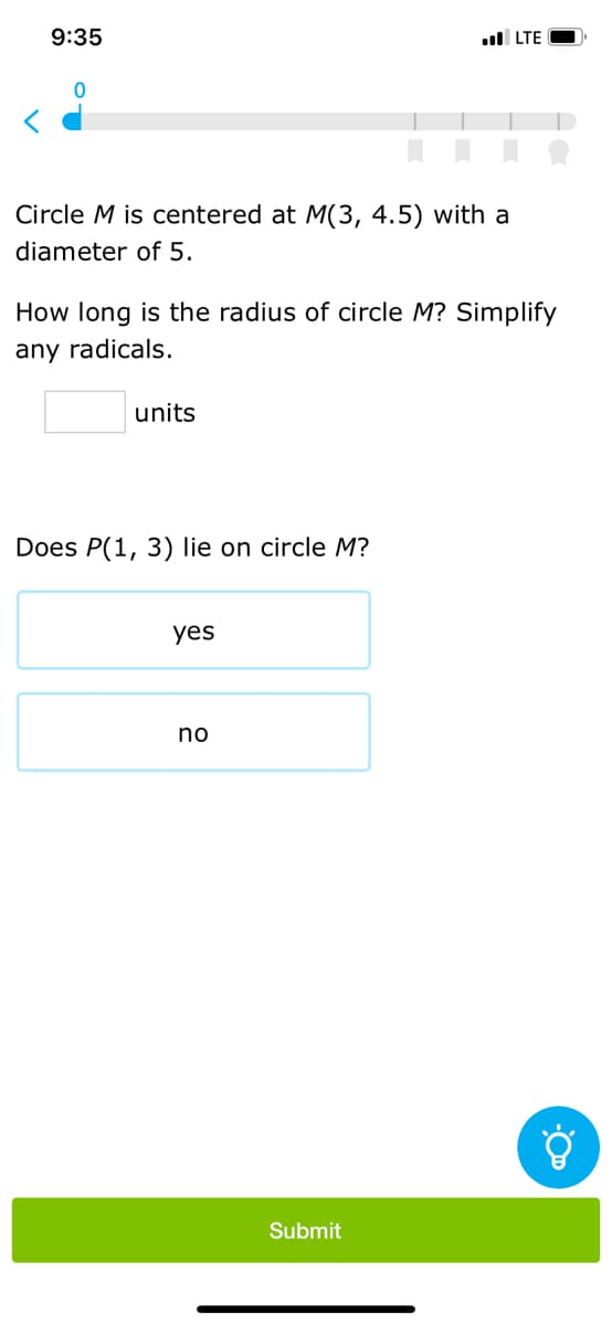9:35
Circle M is centered at M(3, 4.5) with a
diameter of 5.
How long is the radius of circle M? Simplify
any radicals.
units
Does P(1, 3) lie on circle M?
yes
.LTE
no
Submit
Ő