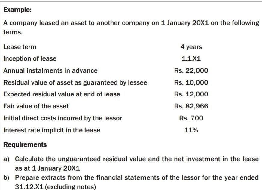 Example:
A company leased an asset to another company on 1 January 20X1 on the following
terms.
Lease term
4 years
Inception of lease
1.1.X1
Annual instalments in advance
Rs. 22,000
Residual value of asset as guaranteed by lessee
Rs. 10,000
Expected residual value at end of lease
Rs. 12,000
Fair value of the asset
Rs. 82,966
Initial direct costs incurred by the lessor
Rs. 700
Interest rate implicit in the lease
11%
Requirements
a) Calculate the unguaranteed residual value and the net investment in the lease
as at 1 January 20X1
b) Prepare extracts from the financial statements of the lessor for the year ended
31.12.X1 (excluding notes)
