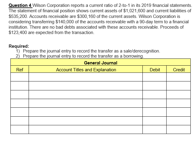 Question 4 Wilson Corporation reports a current ratio of 2-to-1 in its 2019 financial statements.
The statement of financial position shows current assets of $1,021,600 and current liabilities of
$535,200. Accounts receivable are $300,160 of the current assets. Wilson Corporation is
considering transferring $140,000 of the accounts receivable with a 90-day term to a financial
institution. There are no bad debts associated with these accounts receivable. Proceeds of
$123,400 are expected from the transaction.
Required:
1) Prepare the journal entry to record the transfer as a sale/derecognition.
2) Prepare the journal entry to record the transfer as a borrowing.
General Journal
Account Titles and Explanation
Ref
Debit
Credit
