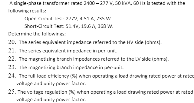A single-phase transformer rated 2400 – 277 V, 50 kVA, 60 Hz is tested with the
following results:
Open-Circuit Test: 277V, 4.51 A, 735 W.
Short-Circuit Test: 51.4V, 19.6 A, 368 W.
Determine the followings;
20. The series equivalent impedance referred to the HV side (ohms).
21. The series equivalent impedance in per-unit.
22. The magnetizing branch impedances referred to the LV side (ohms).
23. The magnetizing branch impedance in per-unit.
24. The full-load efficiency (%) when operating a load drawing rated power at rated
voltage and unity power factor.
25. The voltage regulation (%) when operating a load drawing rated power at rated
voltage and unity power factor.
