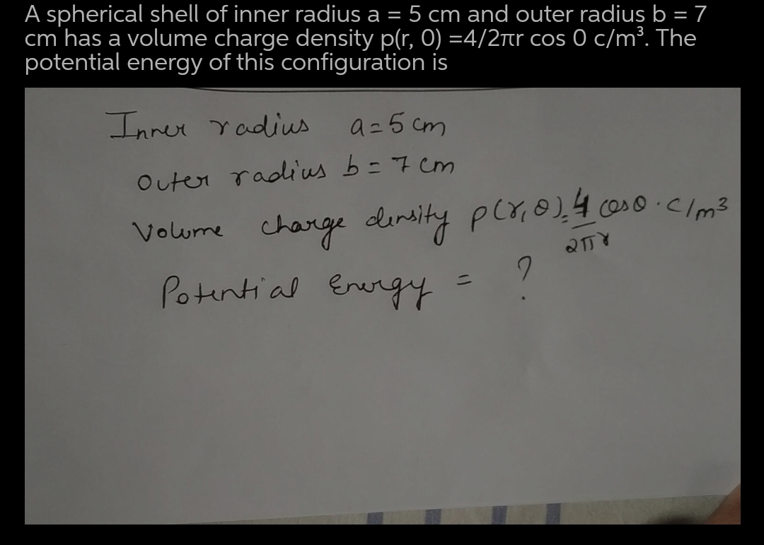 A spherical shell of inner radius a
cm has a volume charge density p(r, 0) =4/2tr cos 0 c/m³. The
potential energy of this configuration is
5 cm and outer radius b = 7
Inner Yadius
a=5 cm
Outer radius b= 7 cm
Volume charge dinsity pcr,@),4 cos0 .clm?
Potential Energy
