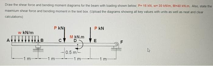 Draw the shear force and bending moment diagrams for the beam with loading shown below, P= 16 kN, w= 30 kN/m, M=40 kN.m. Also, state the
maxmium shear force and bending moment in the text box. (Upload the diagrams showing all key values with units as well as neat and clear
calculations)
P kN
P kN
w kN/m
M KN.m
A
0.5 m
1 m
1 m-
1 m-
-1 m
