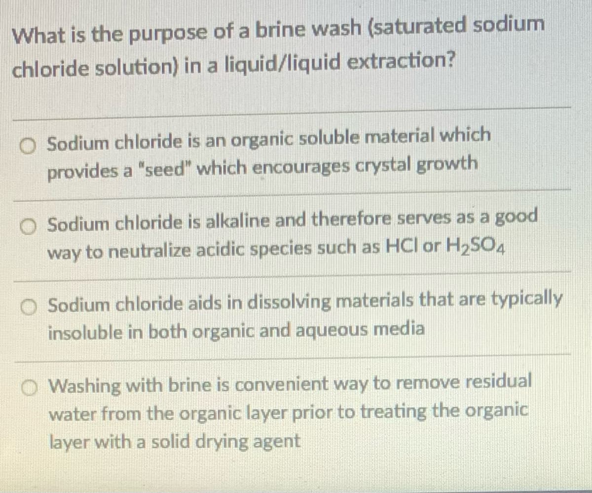 What is the purpose of a brine wash (saturated sodium
chloride solution) in a liquid/liquid extraction?
O Sodium chloride is an organic soluble material which
provides a "seed" which encourages crystal growth
O Sodium chloride is alkaline and therefore serves as a good
way to neutralize acidic species such as HCI or H,SO4
O Sodium chloride aids in dissolving materials that are typically
insoluble in both organic and aqueous media
O Washing with brine is convenient way to remove residual
water from the organic layer prior to treating the organic
layer with a solid drying agent
