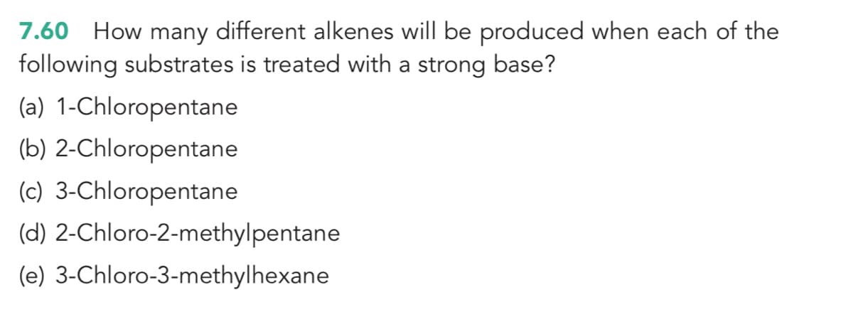 7.60 How many different alkenes will be produced when each of the
following substrates is treated with a strong base?
(a) 1-Chloropentane
(b) 2-Chloropentane
(c) 3-Chloropentane
(d) 2-Chloro-2-methylpentane
(e) 3-Chloro-3-methylhexane

