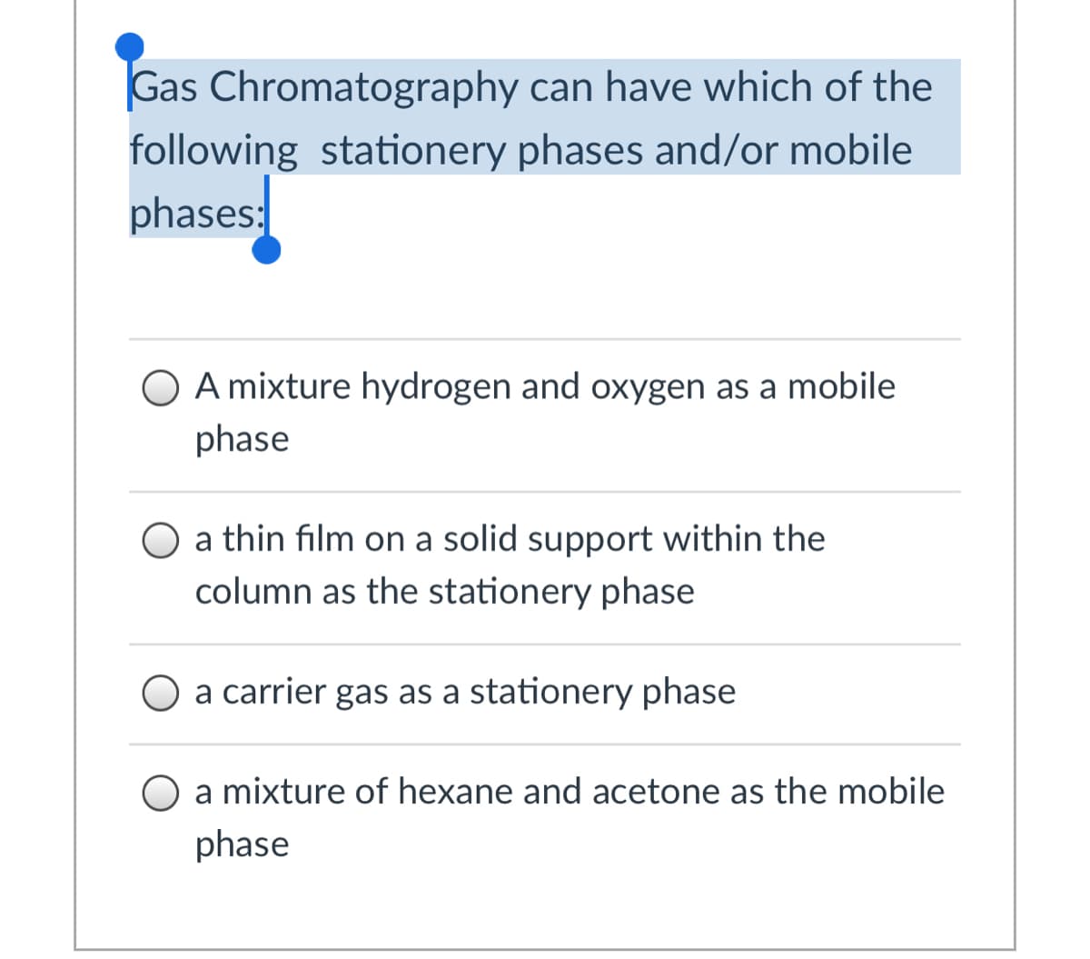 Gas Chromatography can have which of the
following stationery phases and/or mobile
phases:
A mixture hydrogen and oxygen as a mobile
phase
O a thin film on a solid support within the
column as the stationery phase
O a carrier gas as a stationery phase
O a mixture of hexane and acetone as the mobile
phase
