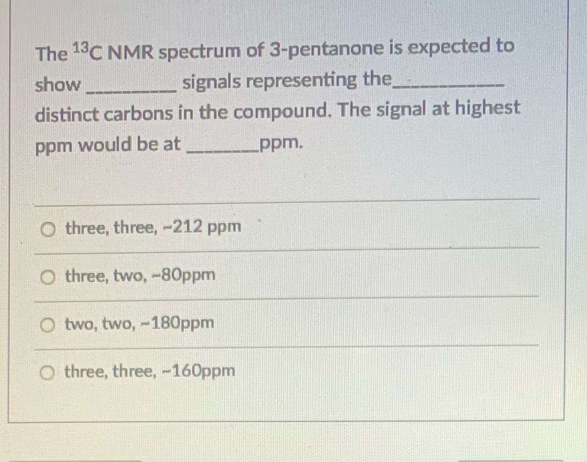 The 13C NMR spectrum of 3-pentanone is expected to
signals representing the
distinct carbons in the compound. The signal at highest
show
ppm would be at
ppm.
O three, three, -212 ppm
O three, two, -80ppm
O two, two, -180ppm
O three, three, -160ppm
