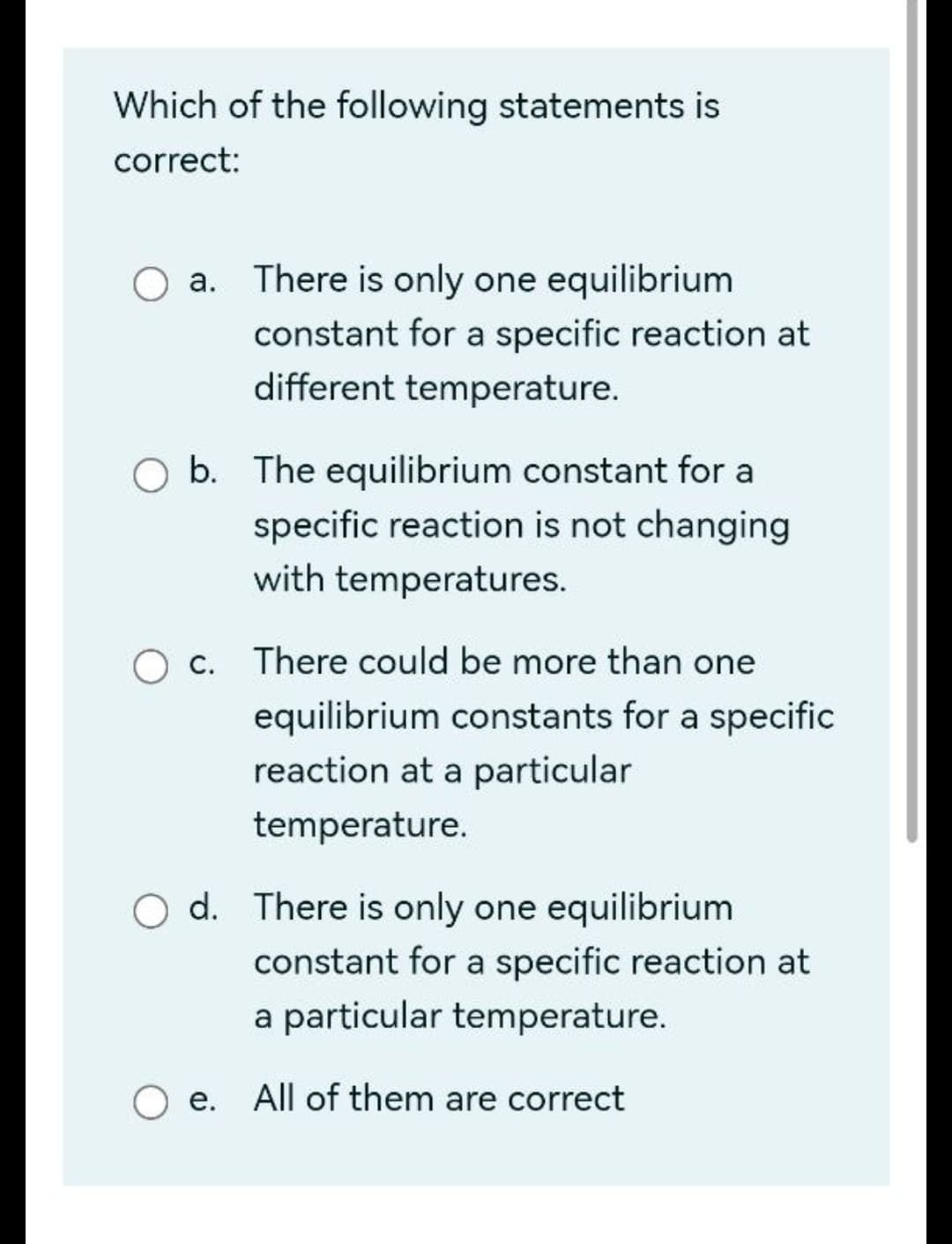 Which of the following statements is
correct:
a. There is only one equilibrium
constant for a specific reaction at
different temperature.
b. The equilibrium constant for a
specific reaction is not changing
with temperatures.
c. There could be more than one
equilibrium constants for a specific
reaction at a particular
temperature.
O d. There is only one equilibrium
constant for a specific reaction at
a particular temperature.
e. All of them are correct
