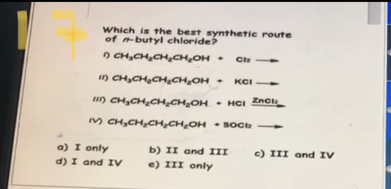 Which is the best synthetic route
of n-butyl chloride?
) CH,CH,CH½CH¿OH +
Ciz
1) CH,CH2CH&CH2OH +
KCI
I) CH3CH2CH¿CH¿OH
• HCI Znclz
M CH,CH,CH¿CH,OH • Sock -
a) I only
b) II and III
c) III and IV
d) I and IV
e) III only
