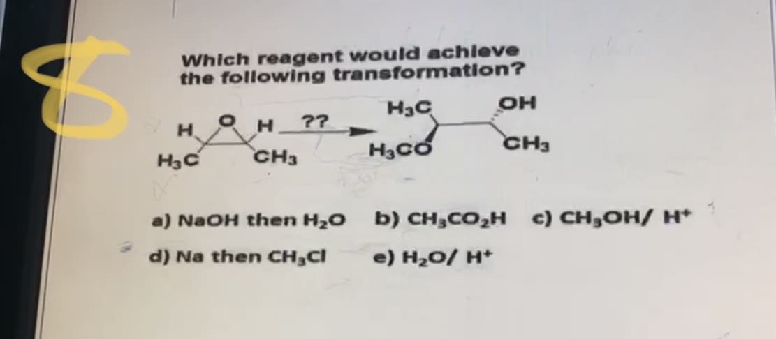 Which reagent would achleve
the following transformation?
он
??
H3có
CH3
H3C
CH3
a) NaOH then H20 b) CH,CO2H c) CH,OH/ H*
d) Na then CH,Cl
e) H20/ H*
