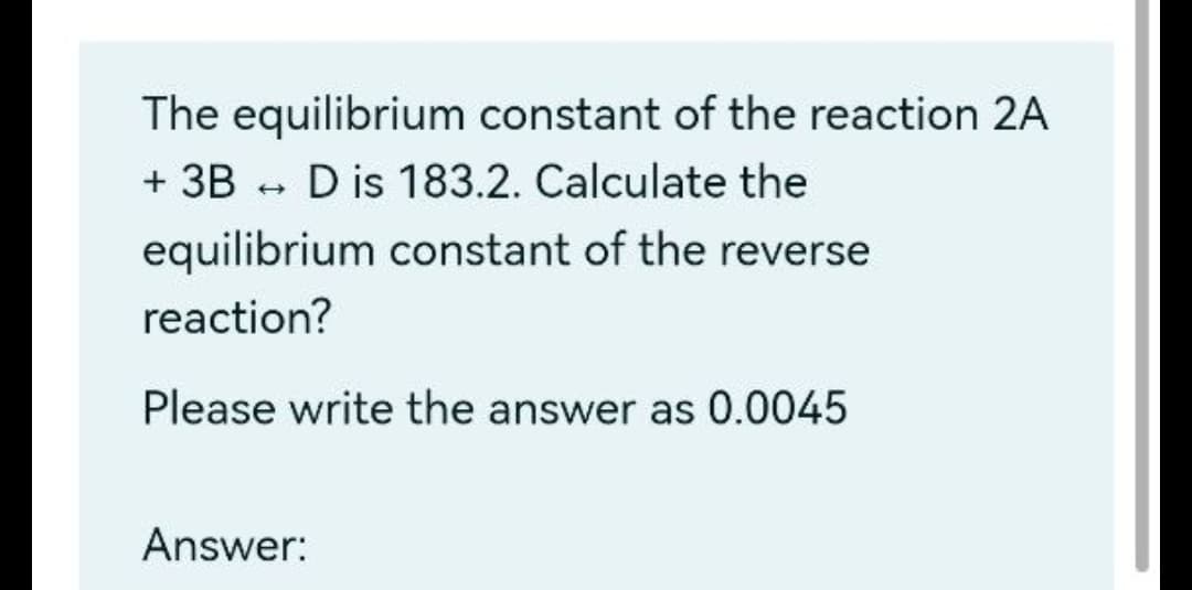 The equilibrium constant of the reaction 2A
+ 3B - D is 183.2. Calculate the
equilibrium constant of the reverse
reaction?
Please write the answer as 0.0045
Answer:
