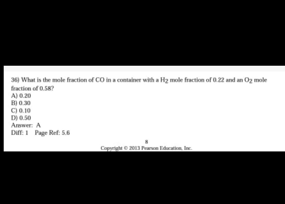 36) What is the mole fraction of CO in a container with a H2 mole fraction of 0.22 and an O2 mole
fraction of 0.58?
A) 0.20
B) 0.30
C) 0.10
D) 0.50
Answer: A
Diff: 1 Page Ref: 5.6
Copyright 2013 Pearson Education, Inc.
