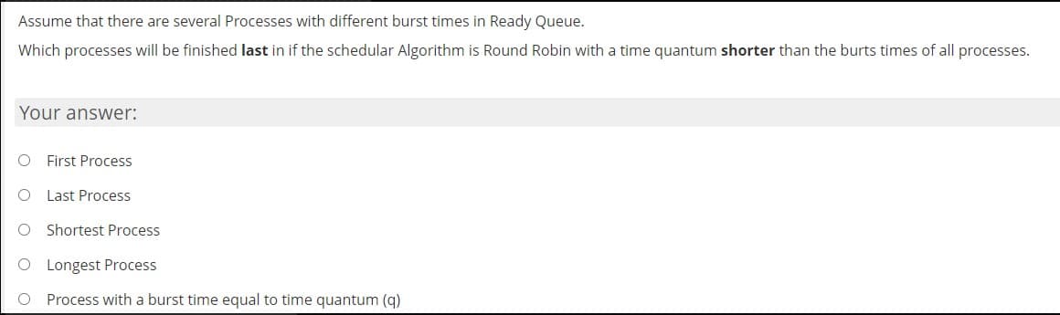 Assume that there are several Processes with different burst times in Ready Queue.
Which processes will be finished last in if the schedular Algorithm is Round Robin with a time quantum shorter than the burts times of all processes.
Your answer:
First Process
Last Process
Shortest Process
O Longest Process
Process with a burst time equal to time quantum (q)
O O
