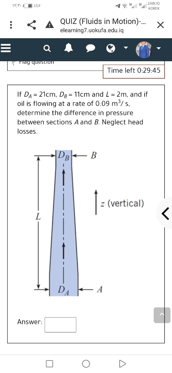 ZAIN IQ
KOREK
< A QUIZ (Fluids in Motion)-...
elearning7.uokufa.edu.iq
P Flag question
Time left 0:29:45
If DA = 21cm, DR = 11cm and L = 2m, and if
oil is flowing at a rate of 0.09 m³/ s,
determine the difference in pressure
between sections A and B. Neglect head
losses.
|DB
В
z (vertical)
DA E A
Answer:
