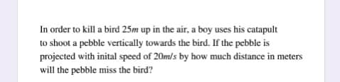 In order to kill a bird 25m up in the air, a boy uses his catapult
to shoot a pebble vertically towards the bird. If the pebble is
projected with inital speed of 20m/s by how much distance in meters
will the pebble miss the bird?
