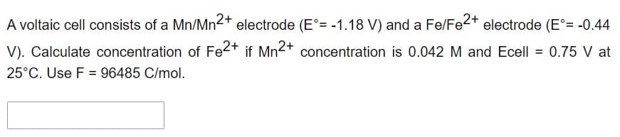 A voltaic cell consists of a Mn/Mn2+ electrode (E°= -1.18 V) and a Fe/Fe2+ electrode (E°= -0.44
V). Calculate concentration of Fe2+ if Mn²+ concentration is 0.042 M and Ecell = 0.75 V at
25°C. Use F = 96485 C/mol.

