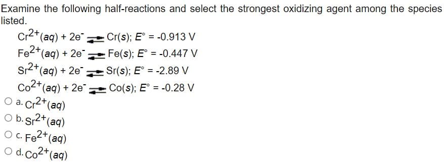 Examine the following half-reactions and select the strongest oxidizing agent among the species
listed.
Cr2*(aq) + 2e Cr(s); E° = -0.913 V
Fe2*(aq) + 2e
Sr2+(aq) + 2e
Co2*(aq) + 2e
O a. Cr2*(aq)
%3D
Fe(s); E° = -0.447 V
Sr(s); E° = -2.89 V
%3D
* Co(s); E° = -0.28 V
2+,
O b. Sr2+(aq)
O C. Fe2+(aq)
O d. Co2*(aq)
