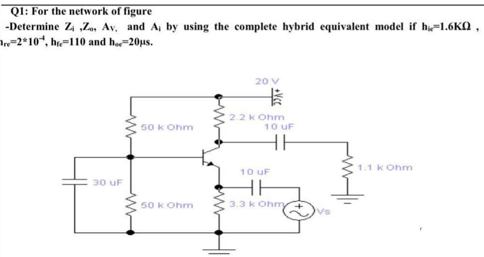 Q1: For the network of figure
-Determine Zi ,Zo, Av, and A; by using the complete hybrid equivalent model if hie=1.6KQ,
Are=2*10, hre-110 and hoe=20us.
20 V
2.2 k Ohm
10 UF
50 k Ohm
1.1 k Ohm
10 uF
30 uF
50 k Ohm
3.3 k Oh +vs
