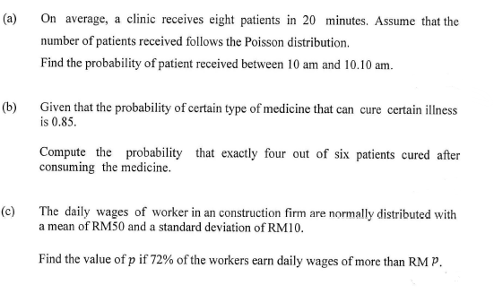 (a)
On average, a clinic receives eight patients in 20 minutes. Assume that the
number of patients received follows the Poisson distribution.
Find the probability of patient received between 10 am and 10.10 am.
(b)
Given that the probability of certain type of medicine that can cure certain illness
is 0.85.
Compute the probability that exactly four out of six patients cured after
consuming the medicine.
(c)
The daily wages of worker in an construction firm are normally distributed with
a mean of RM50 and a standard deviation of RM10.
Find the value of p if 72% of the workers earn daily wages of more than RM P.
