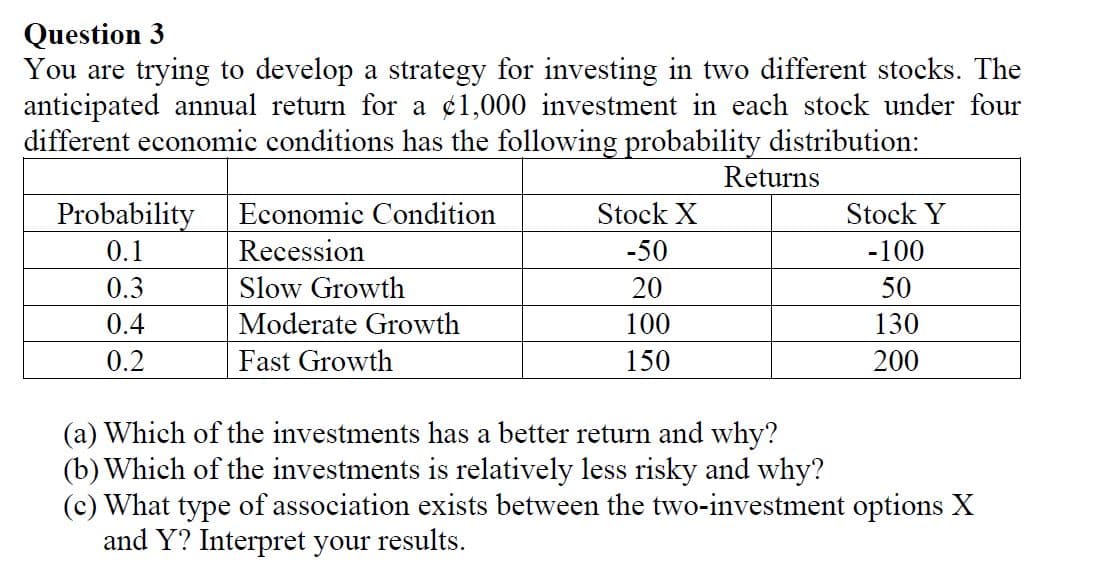 Question 3
You are trying to develop a strategy for investing in two different stocks. The
anticipated annual return for a ¢1,000 investment in each stock under four
different economic conditions has the following probability distribution:
Returns
Probability
Economic Condition
Stock X
Stock Y
0.1
Recession
-50
-100
0.3
Slow Growth
20
50
0.4
Moderate Growth
100
130
0.2
Fast Growth
150
200
(a) Which of the investments has a better return and why?
(b) Which of the investments is relatively less risky and why?
(c) What type of association exists between the two-investment options X
and Y? Interpret your results.

