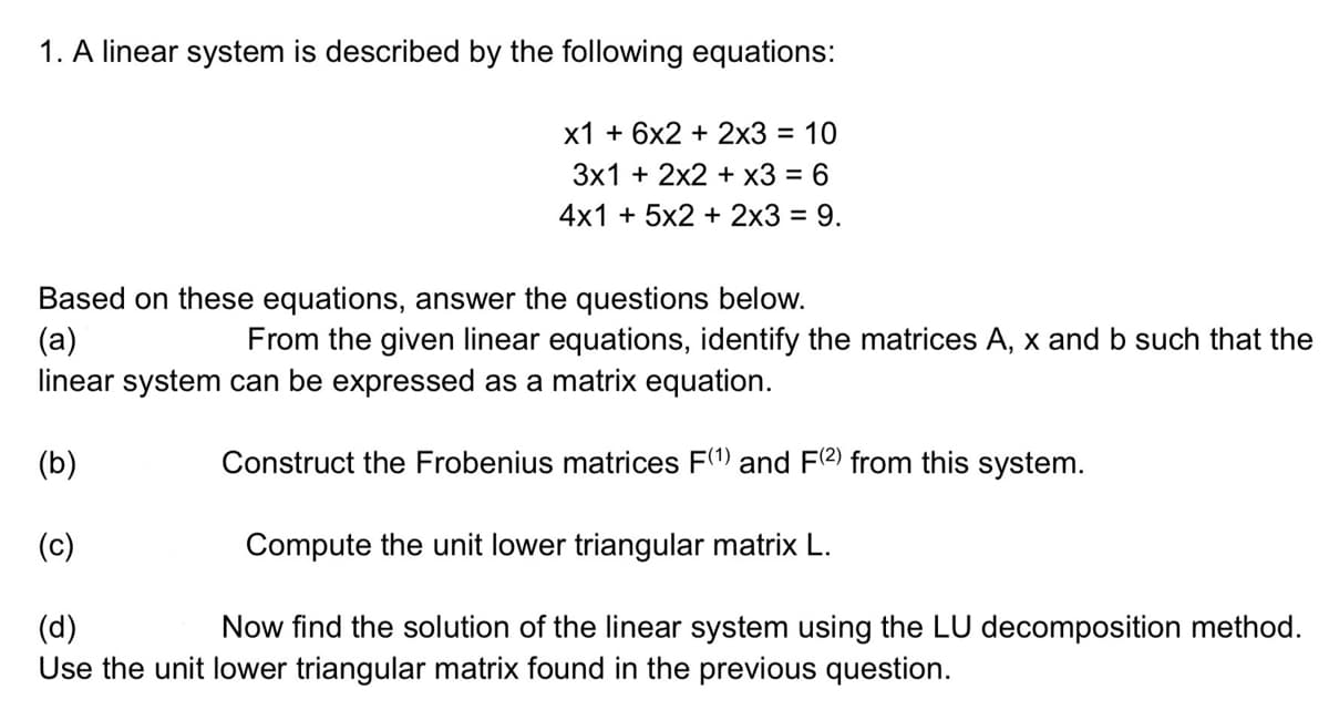 1. A linear system is described by the following equations:
x1 + 6x2 + 2x3 = 10
3x1 + 2x2 + x3 = 6
4x1 + 5x2 + 2x3 = 9.
Based on these equations, answer the questions below.
(a)
From the given linear equations, identify the matrices A, x and b such that the
linear system can be expressed as a matrix equation.
(b)
Construct the Frobenius matrices F(¹) and F(2) from this system.
(c)
Compute the unit lower triangular matrix L.
(d)
Now find the solution of the linear system using the LU decomposition method.
Use the unit lower triangular matrix found in the previous question.
