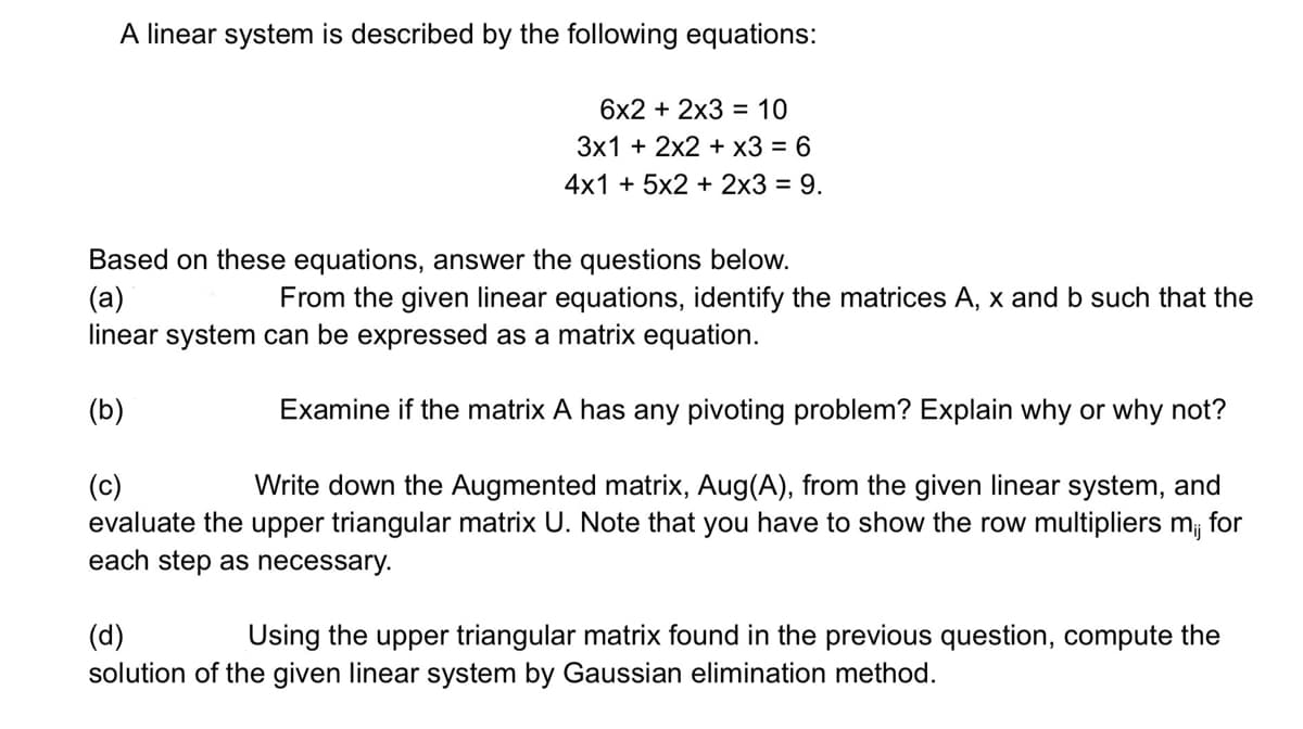 A linear system is described by the following equations:
6x2 + 2x3 = 10
3x1 + 2x2 + x3 = 6
4x1 + 5x2 + 2x3 = 9.
Based on these equations, answer the questions below.
(a)
From the given linear equations, identify the matrices A, x and b such that the
linear system can be expressed as a matrix equation.
(b)
Examine if the matrix A has any pivoting problem? Explain why or why not?
(c)
Write down the Augmented matrix, Aug (A), from the given linear system, and
evaluate the upper triangular matrix U. Note that you have to show the row multipliers mi, for
each step as necessary.
(d)
Using the upper triangular matrix found in the previous question, compute the
solution of the given linear system by Gaussian elimination method.