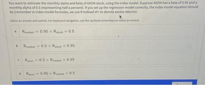 You want to estimate the monthly alpha and beta of AXON stock, using the index model. Suppose AXON has a beta of 0.95 and a
monthly alpha of 0.5 (representing half a percent). If you set up the regression model correctly, the index model equation should
be (remember in index model formulas, we use R instead of r to denote excess returns):
Select an answer and submit. For keyboard navigation, use the up/down arrow keys to select an answer.
b
с
d
Rmarket =
Rmarket = 0.5 x Rstock +0.95
Raxon
0.95 x Rstock +0.5
=
0.5 x Rmarket +0.95
Raxon = 0.95 x Rmarket +0.5