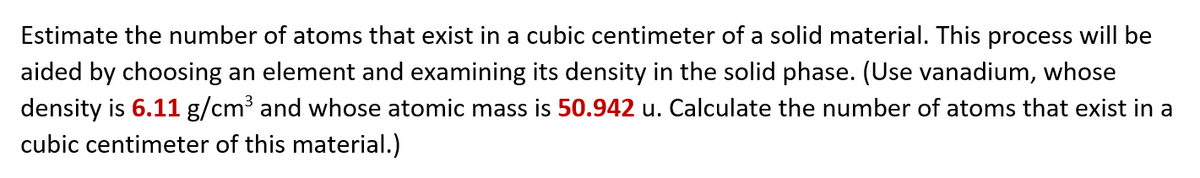 Estimate the number of atoms that exist in a cubic centimeter of a solid material. This process will be
aided by choosing an element and examining its density in the solid phase. (Use vanadium, whose
density is 6.11 g/cm3 and whose atomic mass is 50.942 u. Calculate the number of atoms that exist in a
cubic centimeter of this material.)
