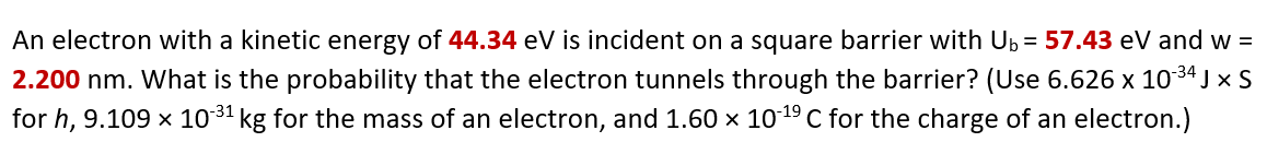 An electron with a kinetic energy of 44.34 eV is incident on a square barrier with Up = 57.43 eV and w =
2.200 nm. What is the probability that the electron tunnels through the barrier? (Use 6.626 x 1034 j x S
for h, 9.109 x 1031 kg for the mass of an electron, and 1.60 x 1019 C for the charge of an electron.)
